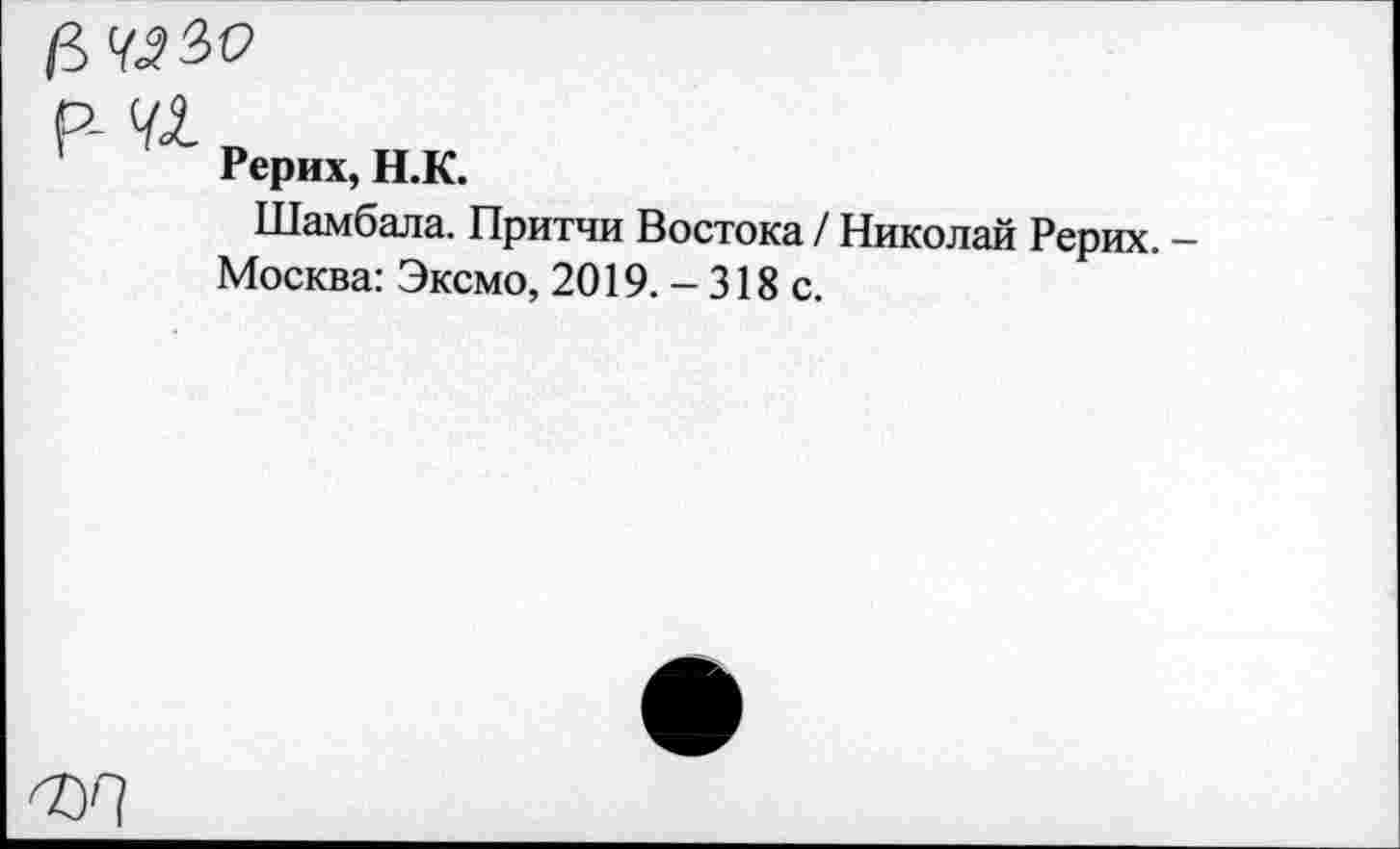 ﻿а чз?>о
р- и
Рерих, Н.К.
Шамбала. Притчи Востока / Николай Рерих.
Москва: Эксмо, 2019. - 318 с.
